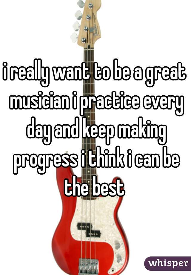 i really want to be a great musician i practice every day and keep making progress i think i can be the best 