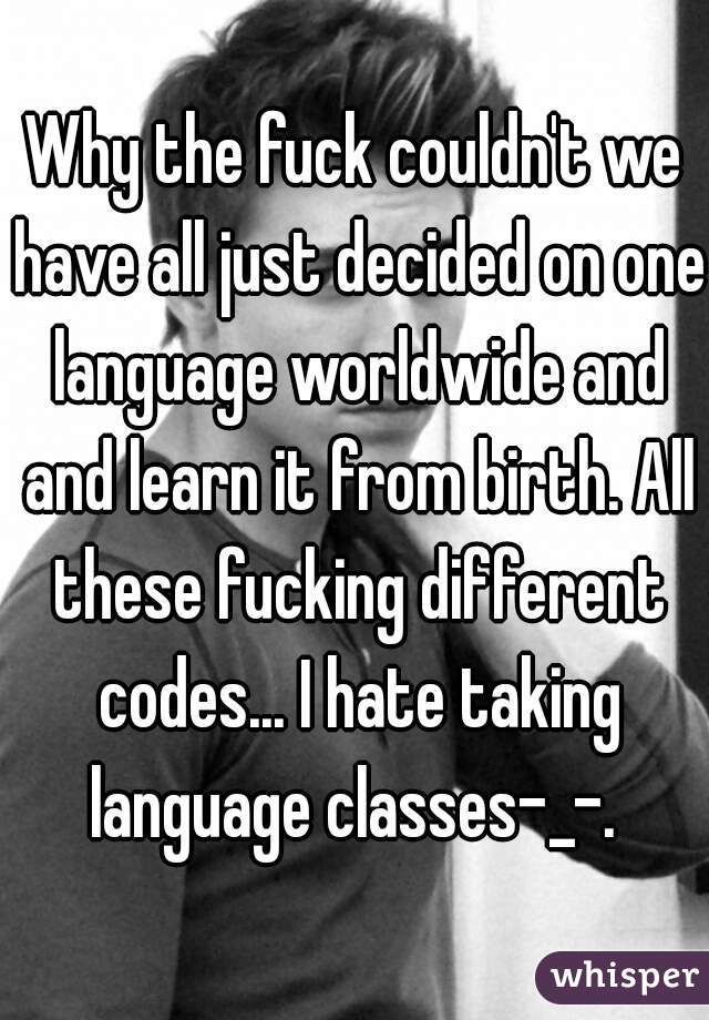 Why the fuck couldn't we have all just decided on one language worldwide and and learn it from birth. All these fucking different codes... I hate taking language classes-_-. 