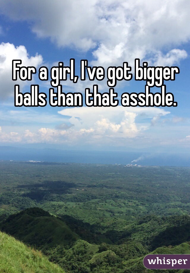 For a girl, I've got bigger balls than that asshole.
