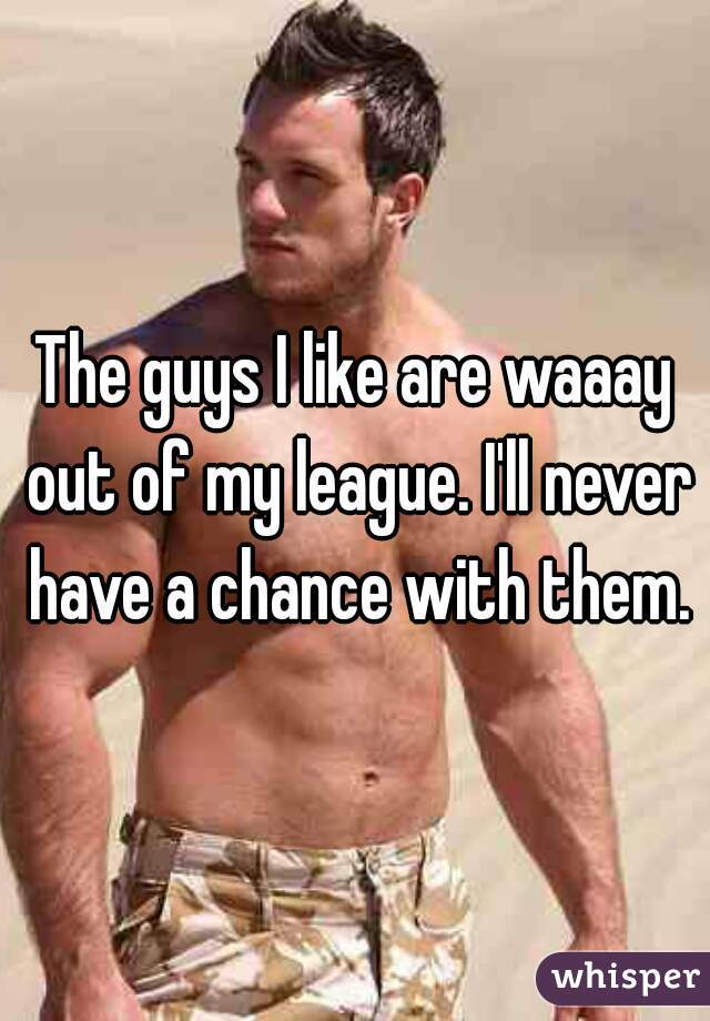 The guys I like are waaay out of my league. I'll never have a chance with them.