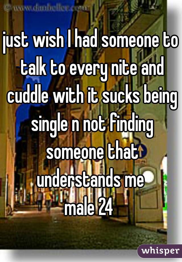 just wish I had someone to talk to every nite and cuddle with it sucks being single n not finding someone that understands me 
male 24 