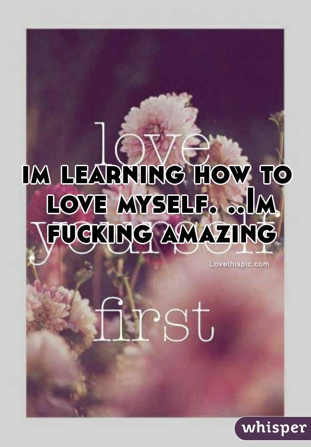 im learning how to love myself. ..Im fucking amazing