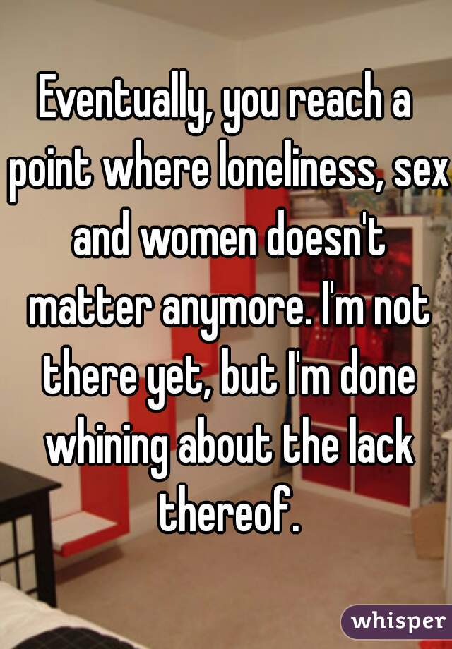 Eventually, you reach a point where loneliness, sex and women doesn't matter anymore. I'm not there yet, but I'm done whining about the lack thereof.