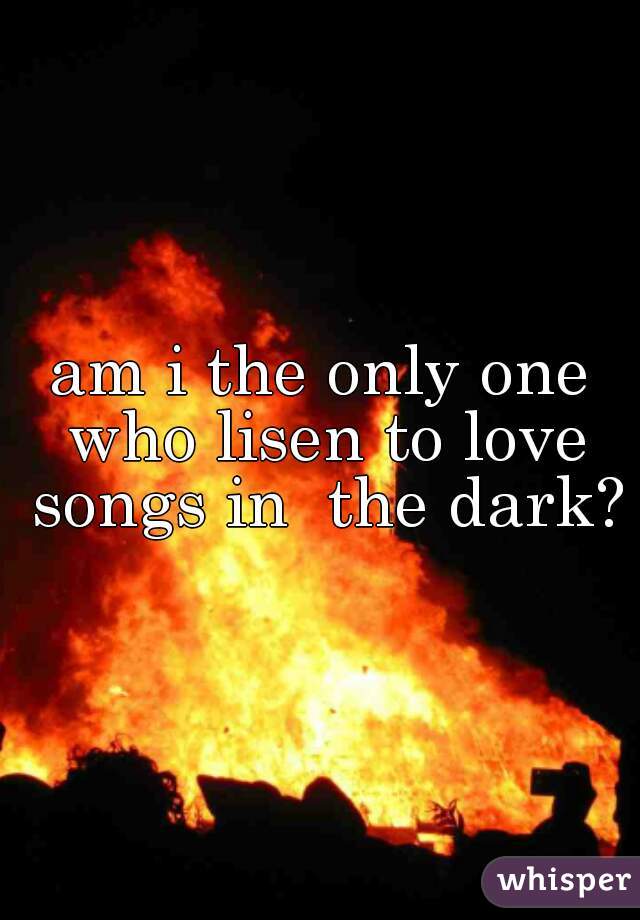 am i the only one who lisen to love songs in  the dark?