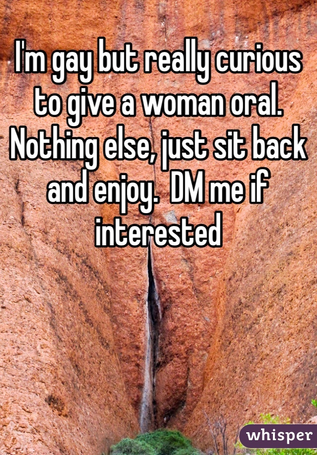I'm gay but really curious to give a woman oral. Nothing else, just sit back and enjoy.  DM me if interested