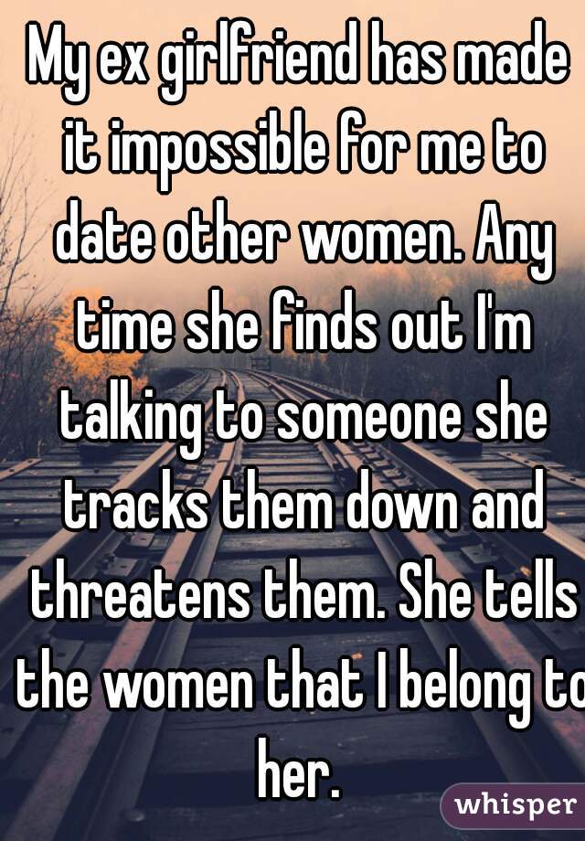 My ex girlfriend has made it impossible for me to date other women. Any time she finds out I'm talking to someone she tracks them down and threatens them. She tells the women that I belong to her. 