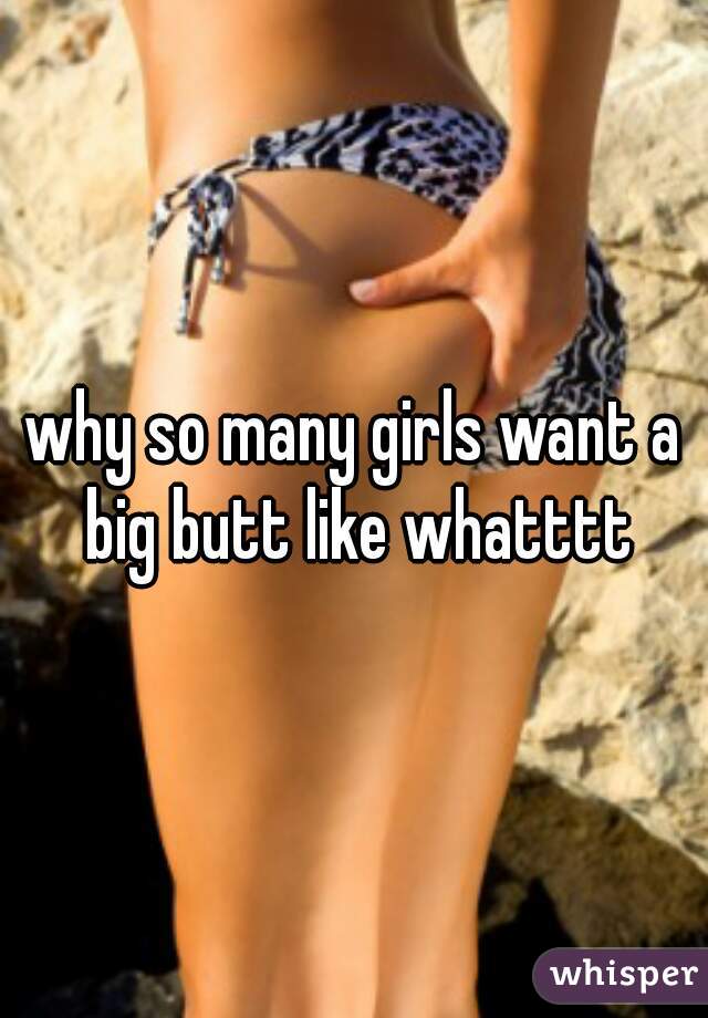 why so many girls want a big butt like whatttt