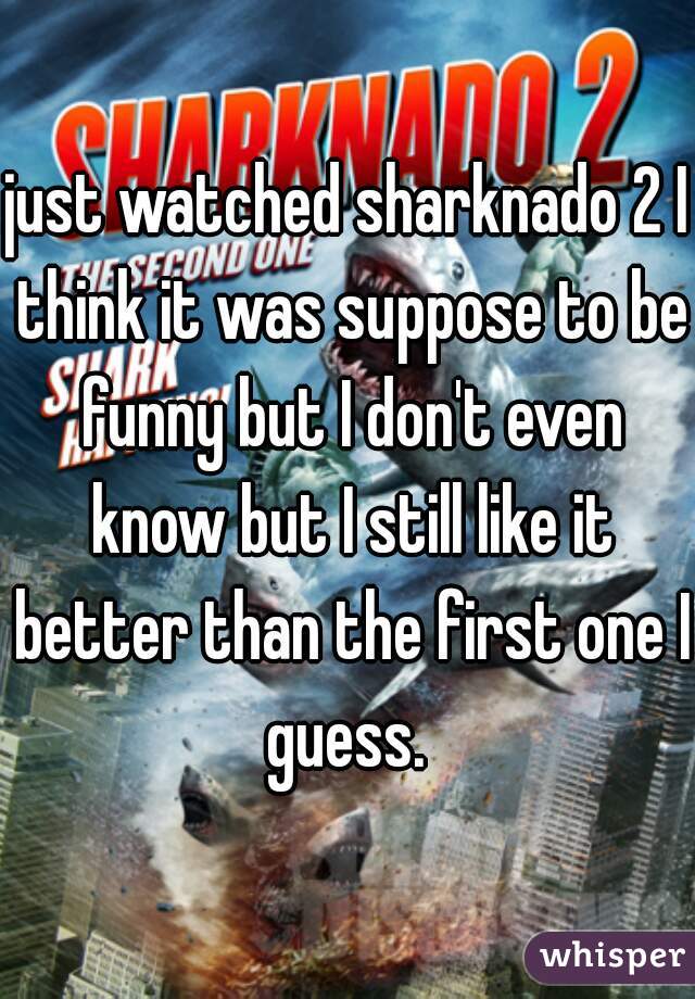 just watched sharknado 2 I think it was suppose to be funny but I don't even know but I still like it better than the first one I guess. 