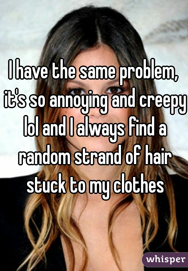 I have the same problem, it's so annoying and creepy lol and I always find a random strand of hair stuck to my clothes