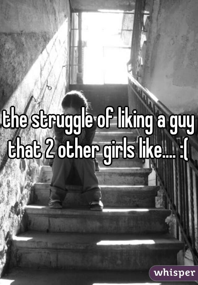 the struggle of liking a guy that 2 other girls like.... :( 