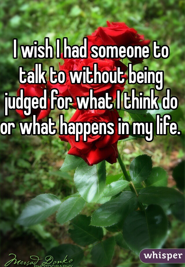 I wish I had someone to talk to without being judged for what I think do or what happens in my life. 