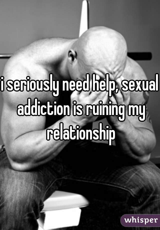 i seriously need help, sexual addiction is ruining my relationship