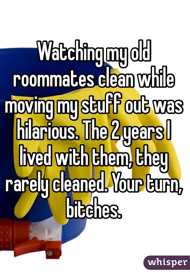 Watching my old roommates clean while moving my stuff out was hilarious. The 2 years I lived with them, they rarely cleaned. Your turn, bitches. 