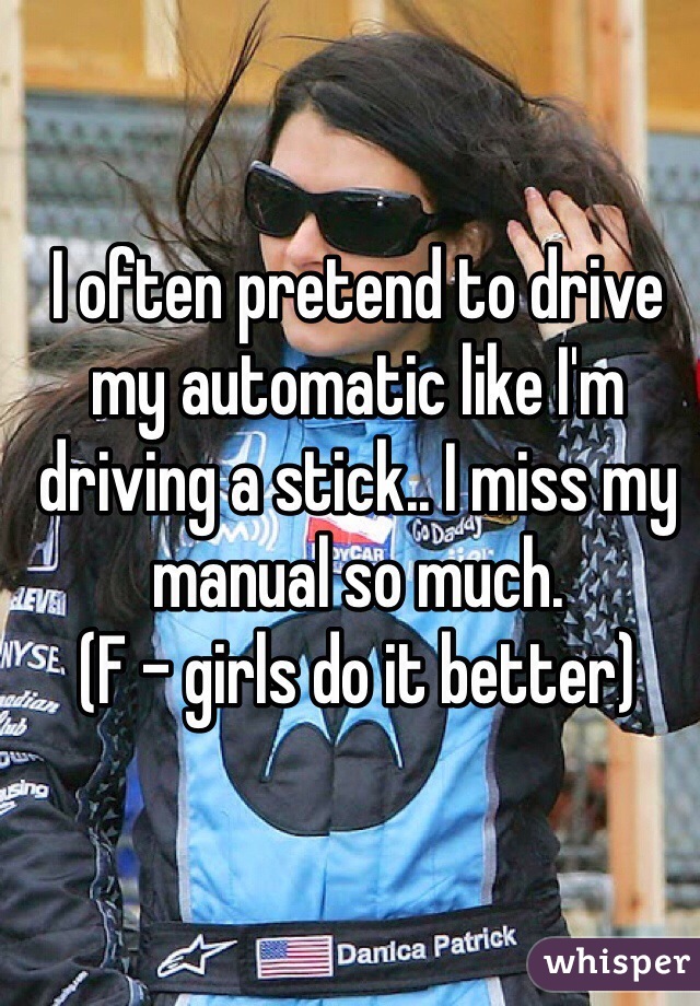 I often pretend to drive my automatic like I'm driving a stick.. I miss my manual so much.
(F - girls do it better)