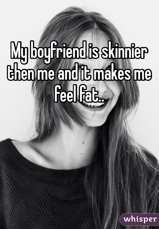 My boyfriend is skinnier then me and it makes me feel fat.. 