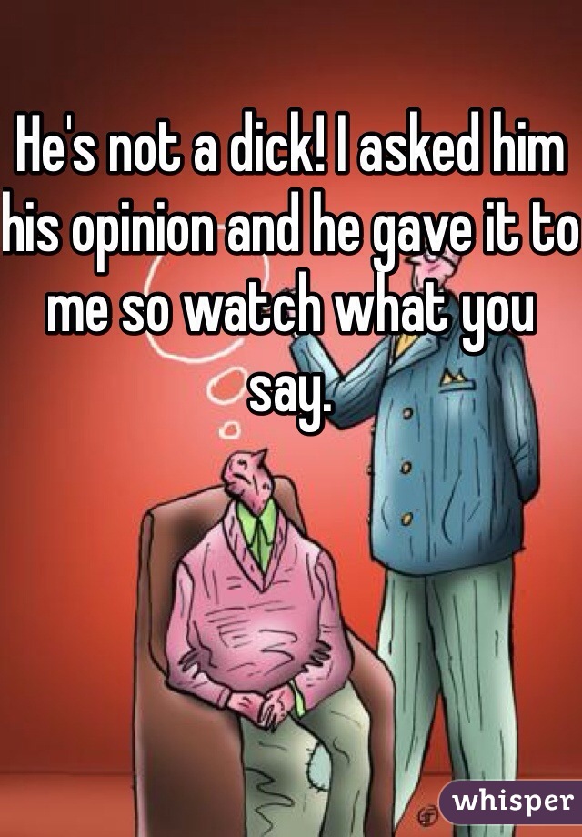 He's not a dick! I asked him his opinion and he gave it to me so watch what you say.