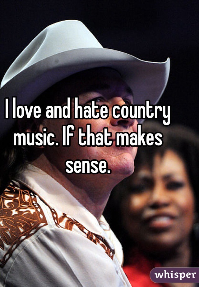 I love and hate country music. If that makes sense.