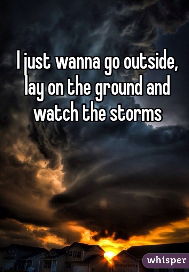 I just wanna go outside, lay on the ground and watch the storms