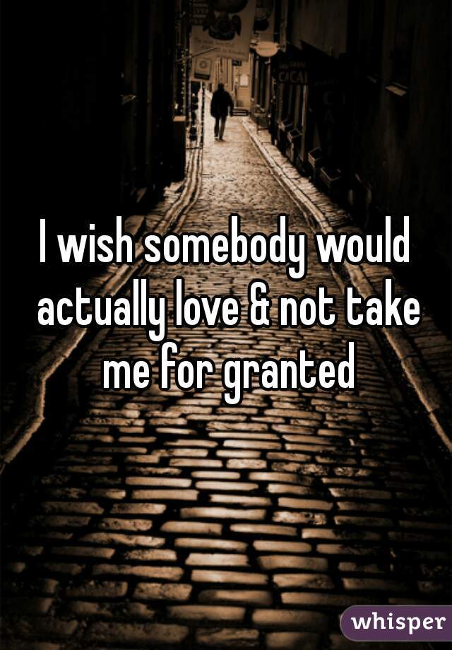 I wish somebody would actually love & not take me for granted