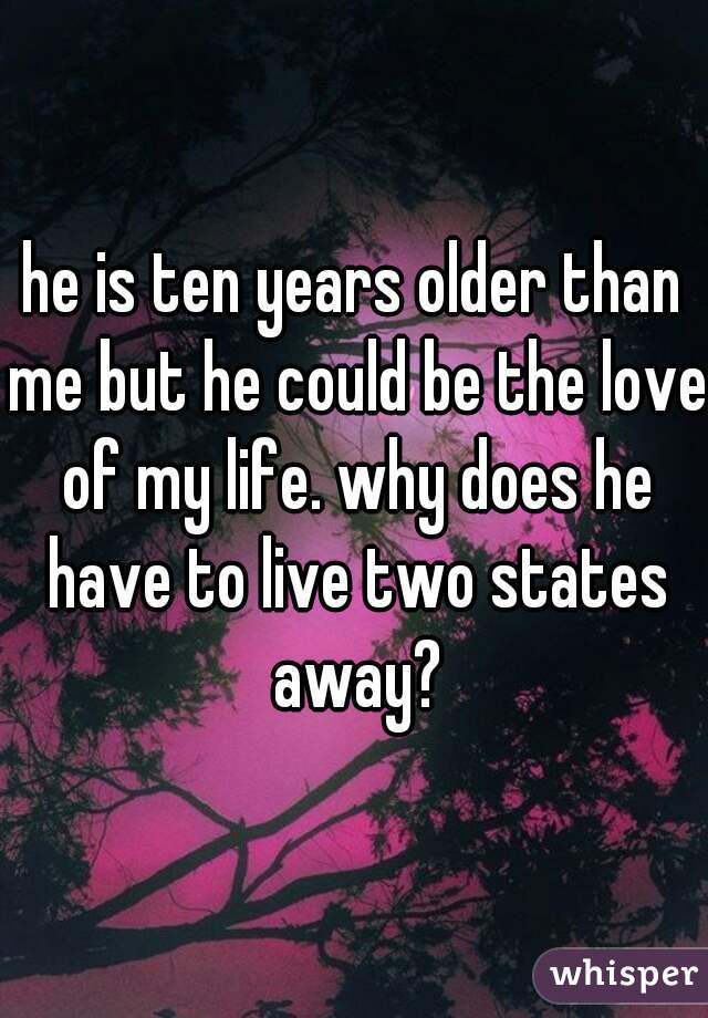 he is ten years older than me but he could be the love of my life. why does he have to live two states away?