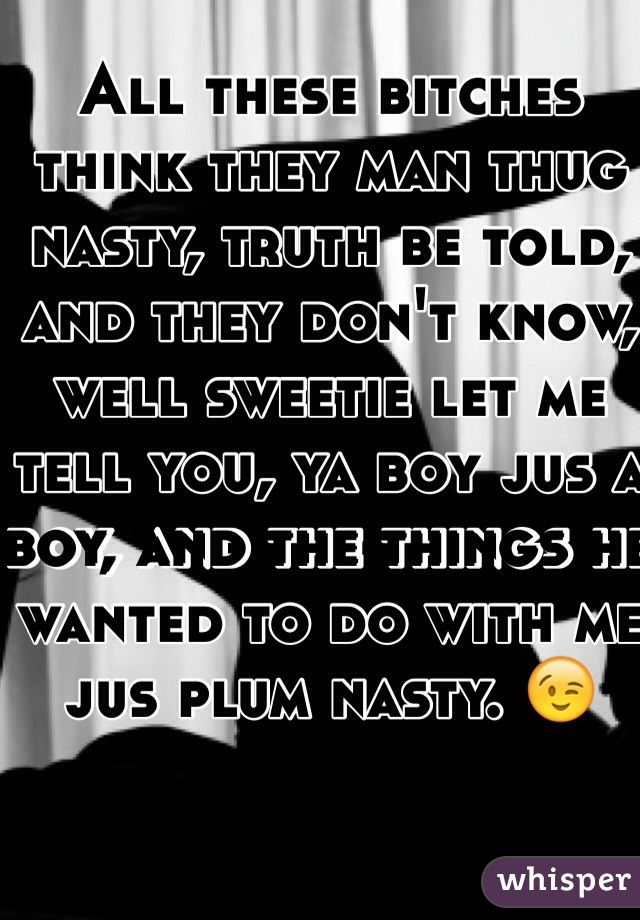All these bitches think they man thug nasty, truth be told, and they don't know, well sweetie let me tell you, ya boy jus a boy, and the things he wanted to do with me jus plum nasty. 😉 