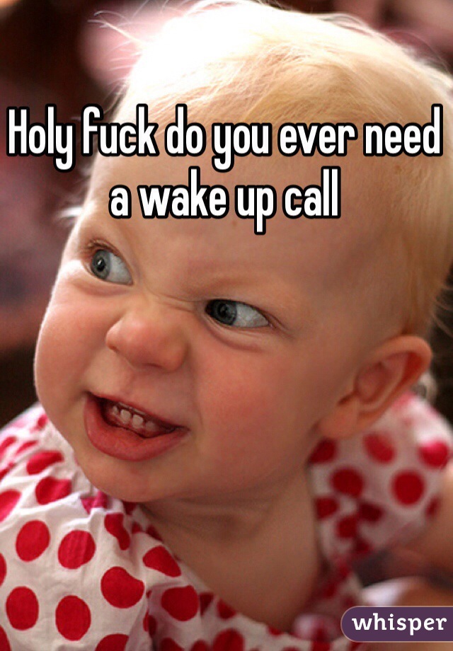 Holy fuck do you ever need a wake up call 