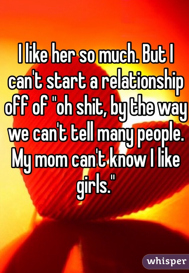 I like her so much. But I can't start a relationship off of "oh shit, by the way we can't tell many people. My mom can't know I like girls." 