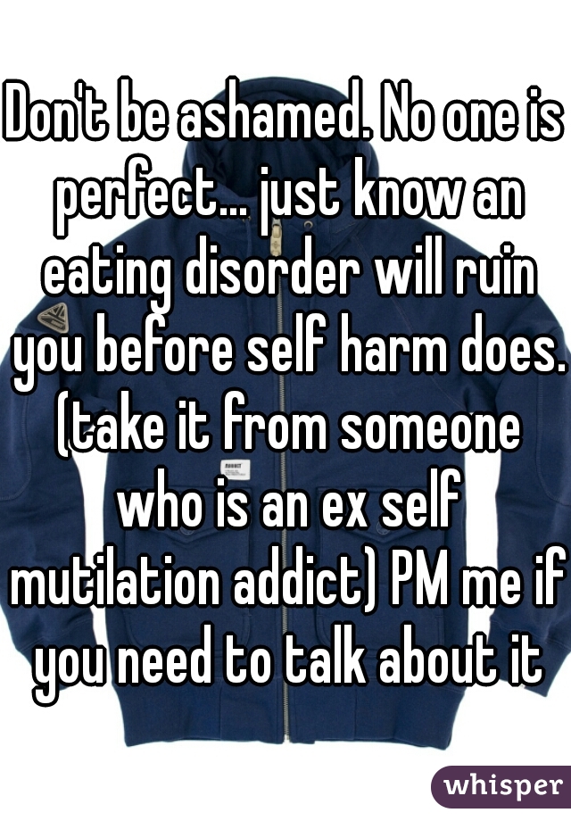 Don't be ashamed. No one is perfect... just know an eating disorder will ruin you before self harm does. (take it from someone who is an ex self mutilation addict) PM me if you need to talk about it