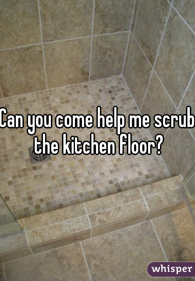 Can you come help me scrub the kitchen floor?