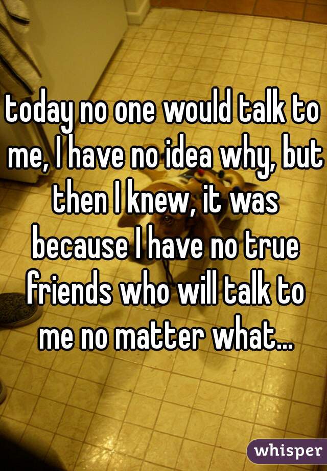 today no one would talk to me, I have no idea why, but then I knew, it was because I have no true friends who will talk to me no matter what...