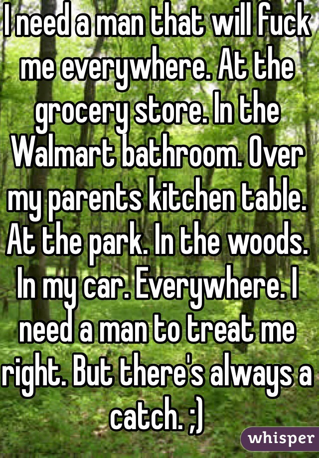 I need a man that will fuck me everywhere. At the grocery store. In the Walmart bathroom. Over my parents kitchen table. At the park. In the woods. In my car. Everywhere. I need a man to treat me right. But there's always a catch. ;)
