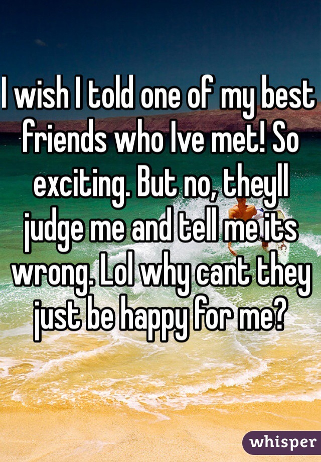 I wish I told one of my best friends who Ive met! So exciting. But no, theyll judge me and tell me its wrong. Lol why cant they just be happy for me? 