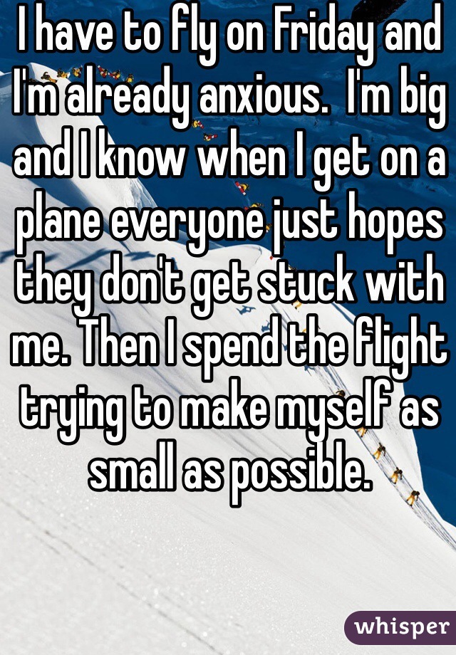 I have to fly on Friday and I'm already anxious.  I'm big and I know when I get on a plane everyone just hopes they don't get stuck with me. Then I spend the flight trying to make myself as small as possible. 