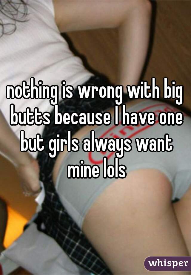 nothing is wrong with big butts because I have one but girls always want mine lols