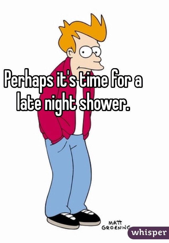 Perhaps it's time for a late night shower.