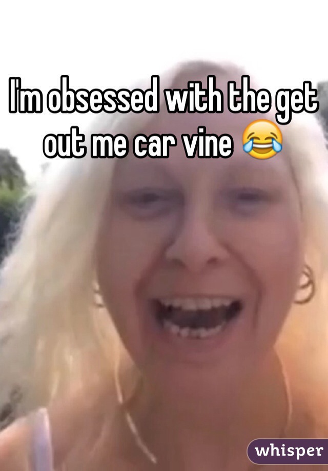 I'm obsessed with the get out me car vine ðŸ˜‚
