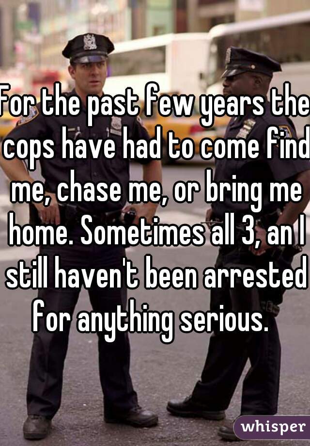 For the past few years the cops have had to come find me, chase me, or bring me home. Sometimes all 3, an I still haven't been arrested for anything serious.  