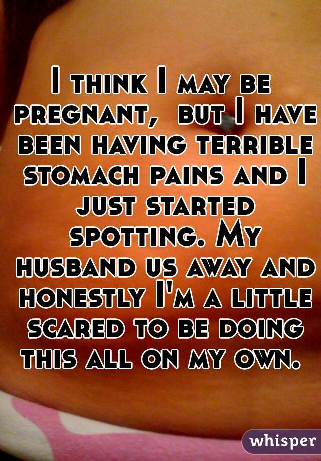 I think I may be pregnant,  but I have been having terrible stomach pains and I just started spotting. My husband us away and honestly I'm a little scared to be doing this all on my own. 
