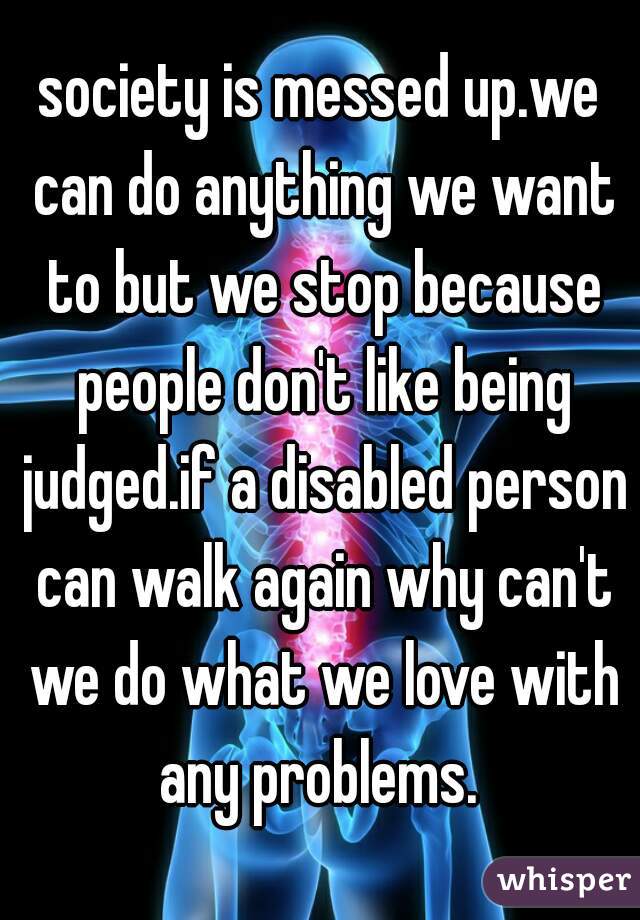 society is messed up.we can do anything we want to but we stop because people don't like being judged.if a disabled person can walk again why can't we do what we love with any problems. 