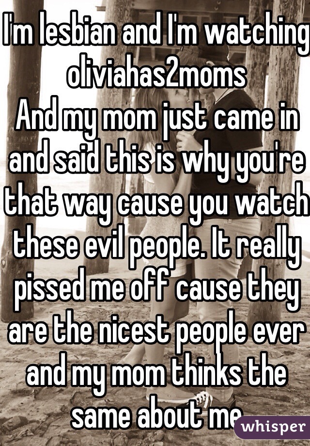 I'm lesbian and I'm watching oliviahas2moms 
And my mom just came in and said this is why you're that way cause you watch these evil people. It really pissed me off cause they are the nicest people ever and my mom thinks the same about me 