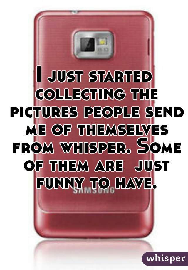 I just started collecting the pictures people send me of themselves from whisper. Some of them are  just funny to have.