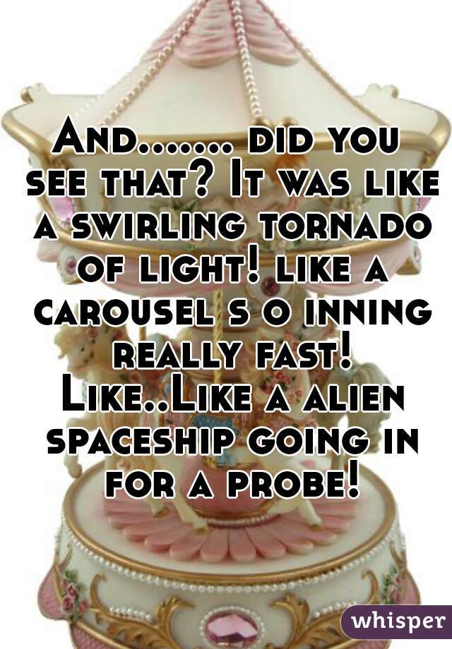 And....... did you see that? It was like a swirling tornado of light! like a carousel s o inning really fast! Like..Like a alien spaceship going in for a probe!