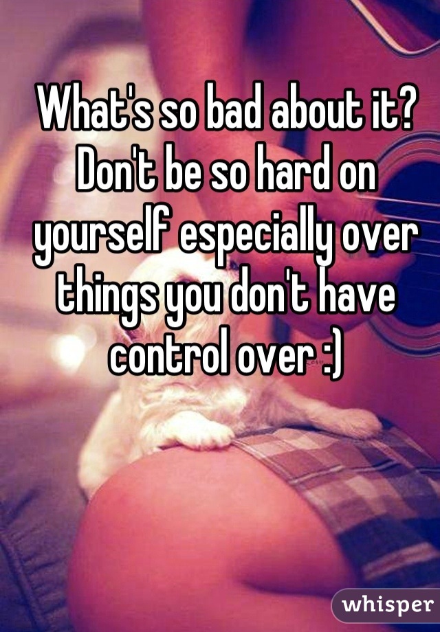 What's so bad about it? Don't be so hard on yourself especially over things you don't have control over :)