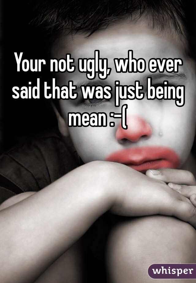 Your not ugly, who ever said that was just being mean :-(