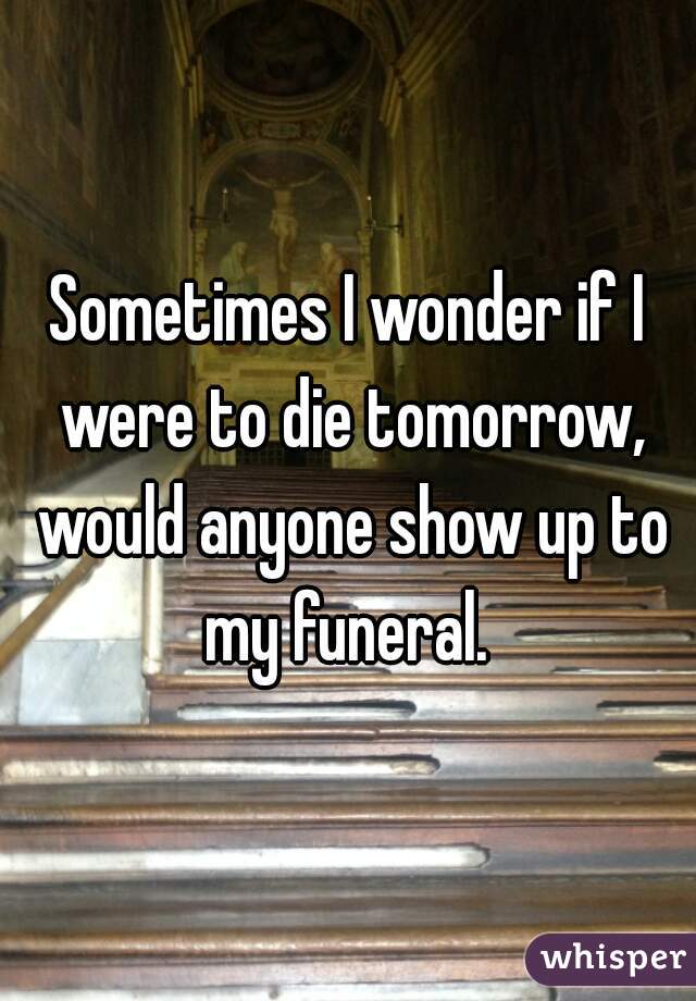 Sometimes I wonder if I were to die tomorrow, would anyone show up to my funeral. 