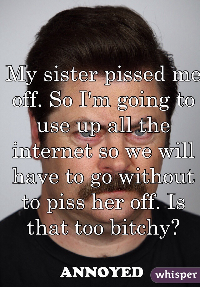 My sister pissed me off. So I'm going to use up all the internet so we will have to go without to piss her off. Is that too bitchy?