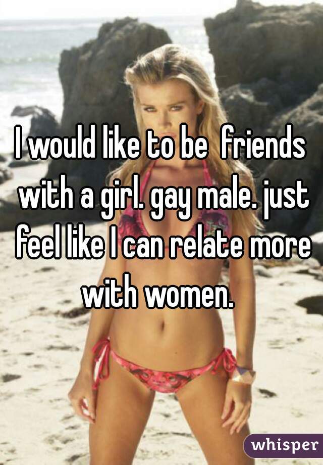I would like to be  friends with a girl. gay male. just feel like I can relate more with women.  