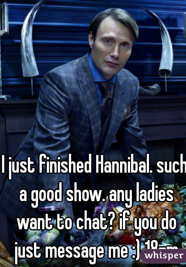 I just finished Hannibal. such a good show. any ladies want to chat? if you do just message me :) 18-m