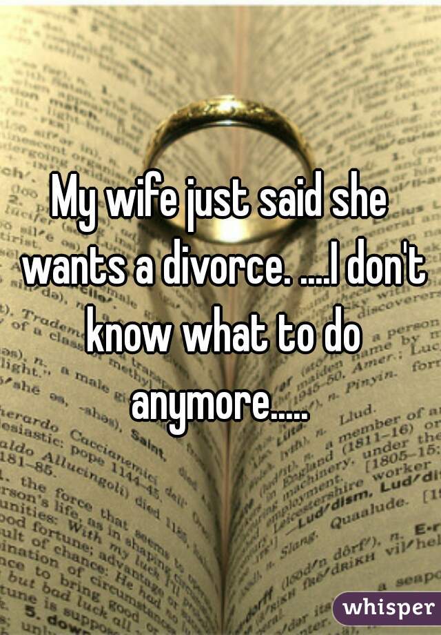 My wife just said she wants a divorce. ....I don't know what to do anymore..... 