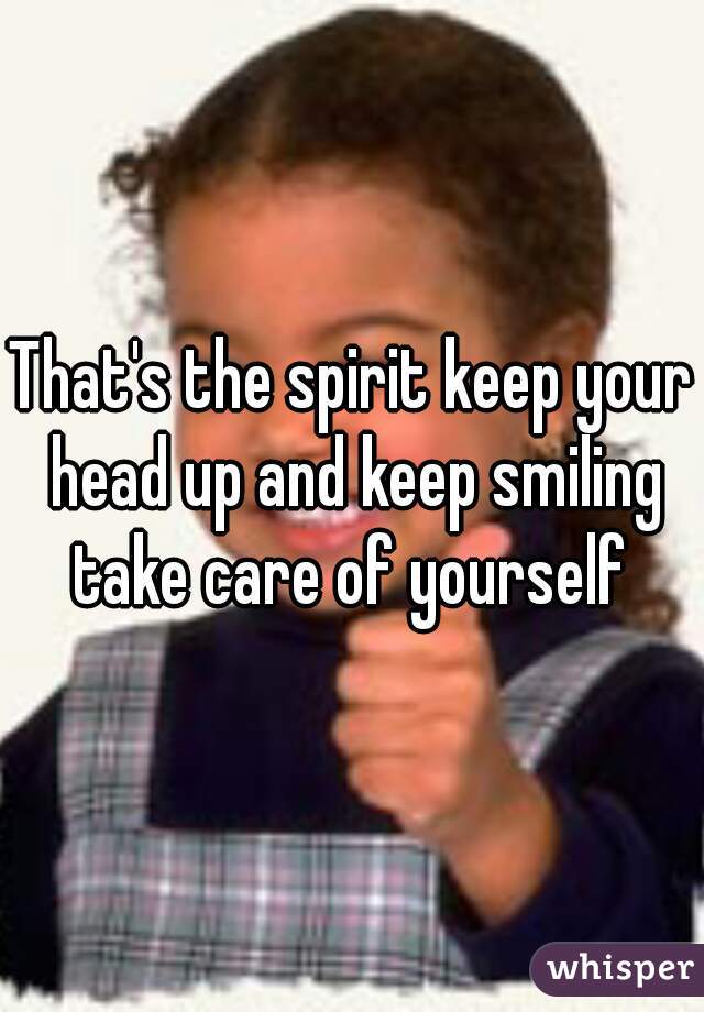 That's the spirit keep your head up and keep smiling take care of yourself 